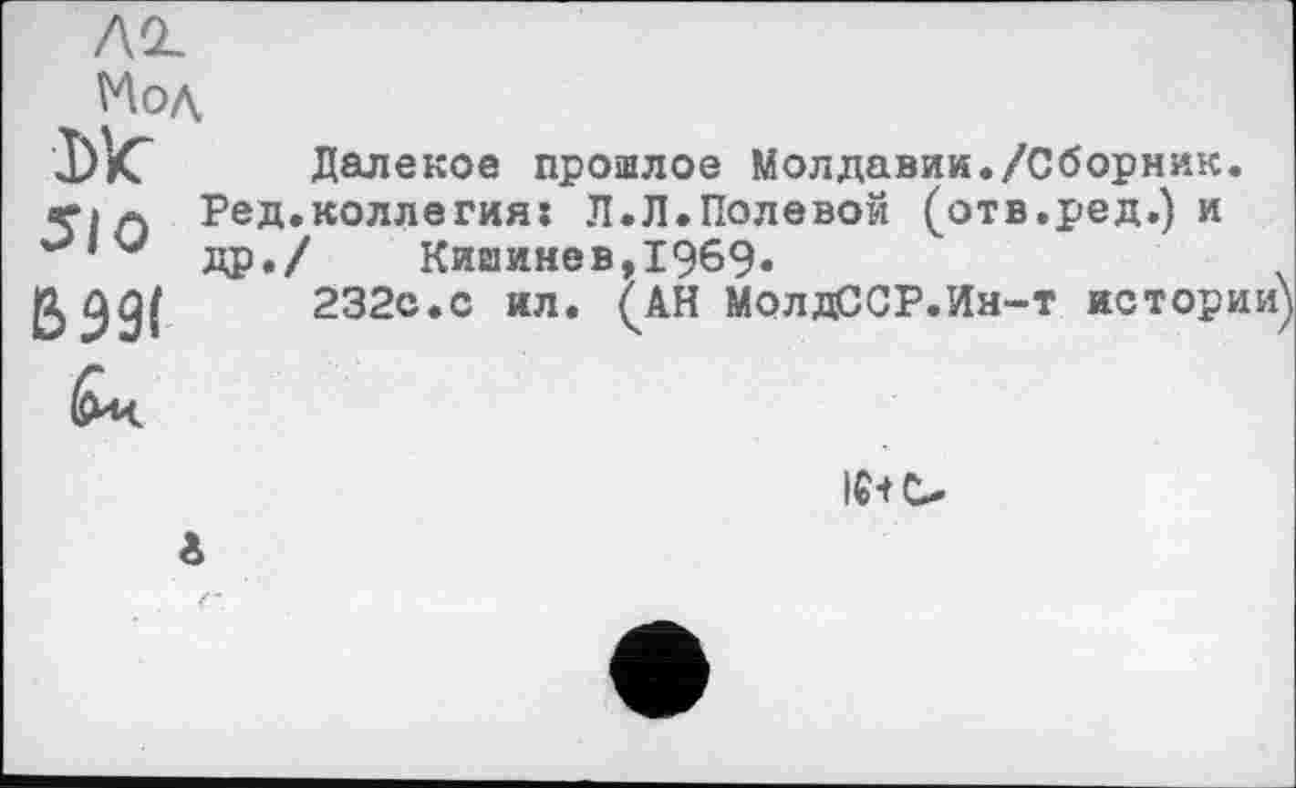 ﻿Мод
510
ВЭ9(
Далекое прошлое Молдавии./Сборник. Ред.коллегия: Л.Л.Полевой (отв.ред.) и др./ Кишинев,1969.
232с.с ил. (АН МолдССР.Ин-т истории)
